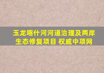 玉龙喀什河河道治理及两岸生态修复项目 权威中项网